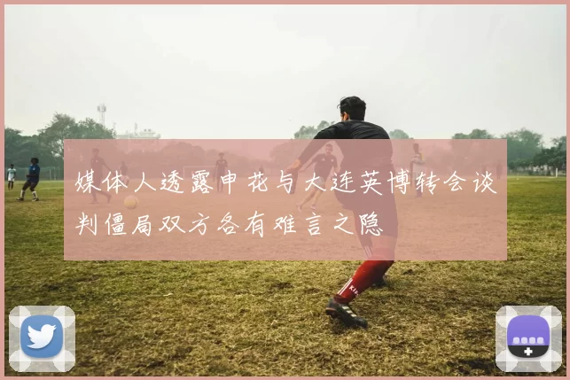 媒体人透露申花与大连英博转会谈判僵局双方各有难言之隐