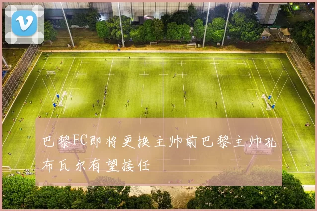 巴黎FC即将更换主帅前巴黎主帅孔布瓦尔有望接任