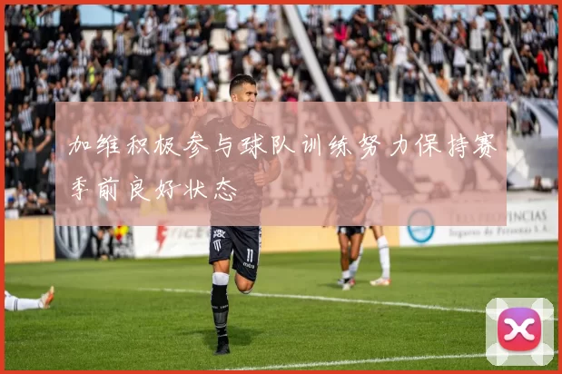 加维积极参与球队训练努力保持赛季前良好状态