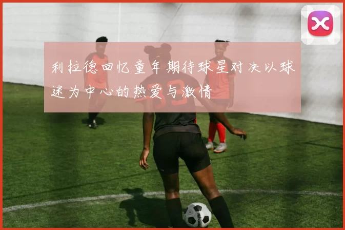 利拉德回忆童年期待球星对决以球迷为中心的热爱与激情