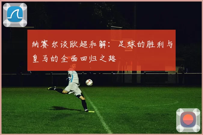 纳赛尔谈欧超和解：足球的胜利与皇马的全面回归之路