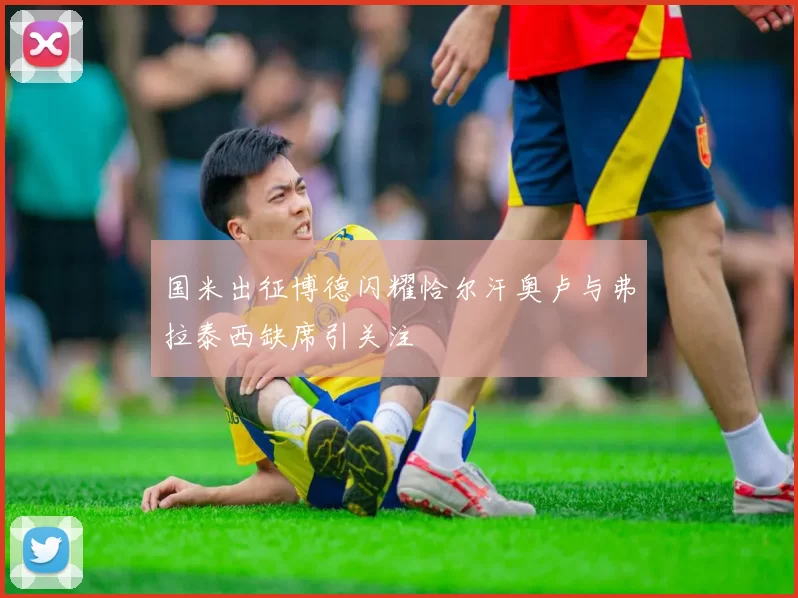 国米出征博德闪耀恰尔汗奥卢与弗拉泰西缺席引关注