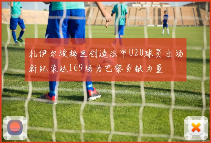 扎伊尔埃梅里创造法甲U20球员出场新纪录达169场为巴黎贡献力量