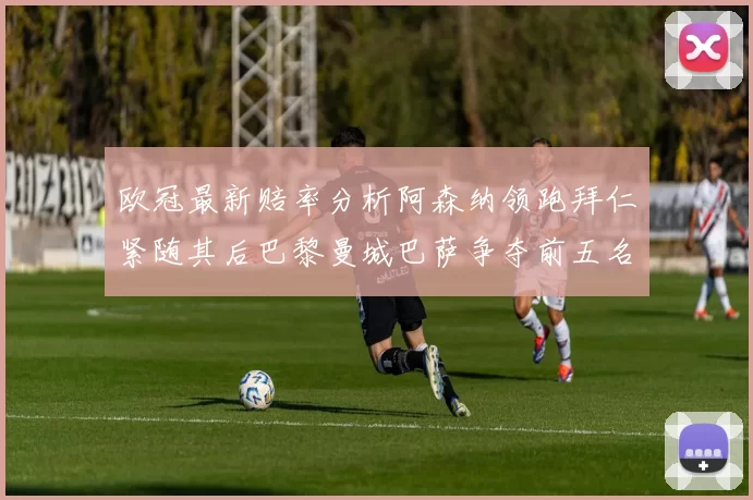 欧冠最新赔率分析阿森纳领跑拜仁紧随其后巴黎曼城巴萨争夺前五名