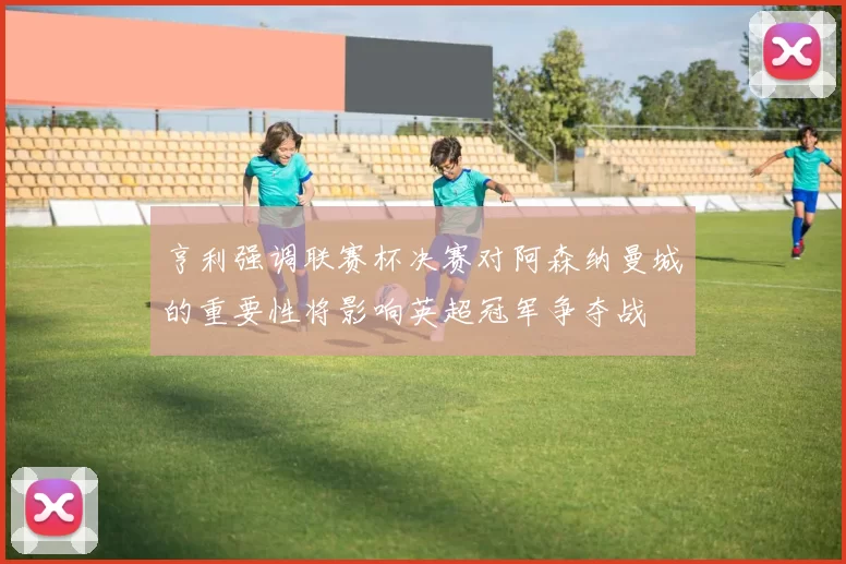 亨利强调联赛杯决赛对阿森纳曼城的重要性将影响英超冠军争夺战