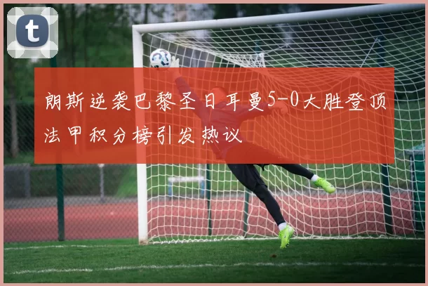 朗斯逆袭巴黎圣日耳曼5-0大胜登顶法甲积分榜引发热议