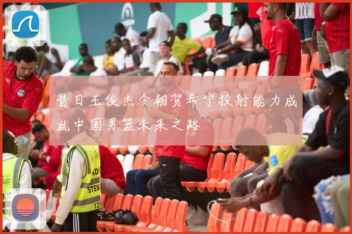昔日王俊杰今朝贺希宁投射能力成就中国男篮未来之路