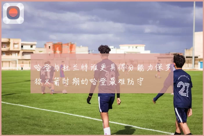哈登与杜兰特谁更具得分能力保罗称火箭时期的哈登最难防守