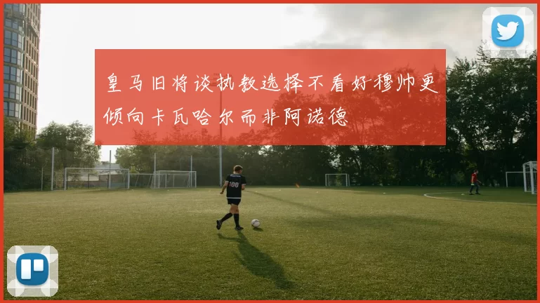 皇马旧将谈执教选择不看好穆帅更倾向卡瓦哈尔而非阿诺德