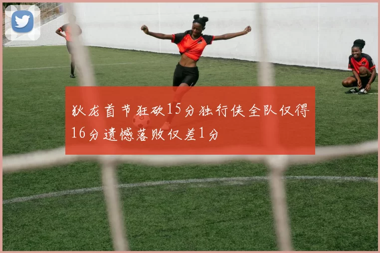 狄龙首节狂砍15分独行侠全队仅得16分遗憾落败仅差1分
