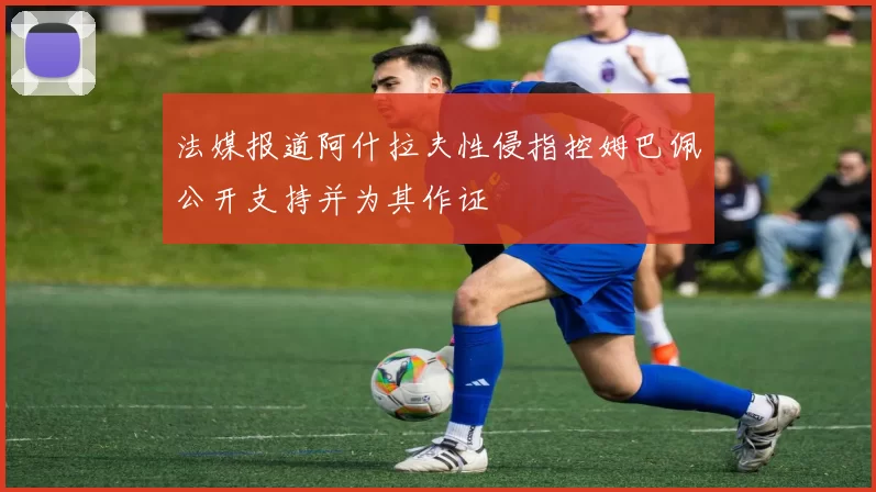 法媒报道阿什拉夫性侵指控姆巴佩公开支持并为其作证