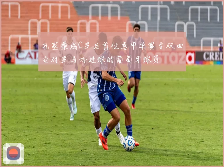 孔塞桑成C罗后首位意甲单赛季双回合对罗马均进球的葡萄牙球员