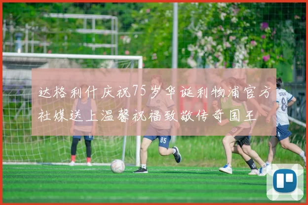 达格利什庆祝75岁华诞利物浦官方社媒送上温馨祝福致敬传奇国王