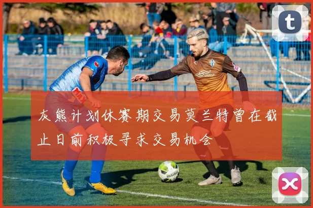 灰熊计划休赛期交易莫兰特曾在截止日前积极寻求交易机会