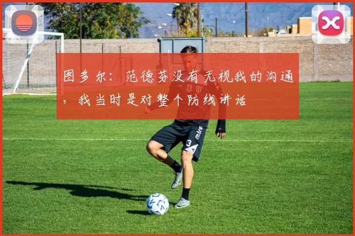 图多尔：范德芬没有无视我的沟通，我当时是对整个防线讲话