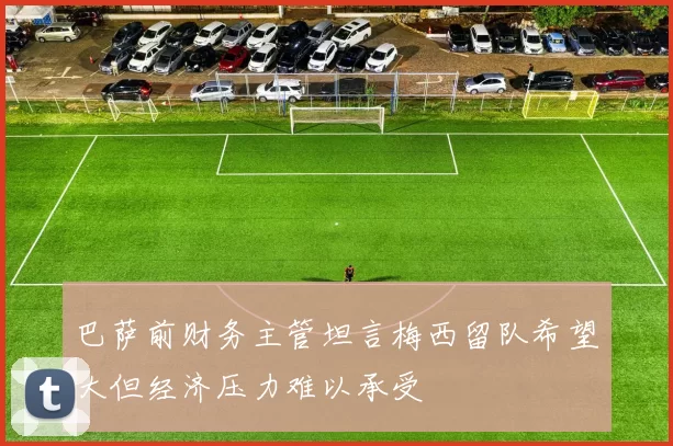 巴萨前财务主管坦言梅西留队希望大但经济压力难以承受