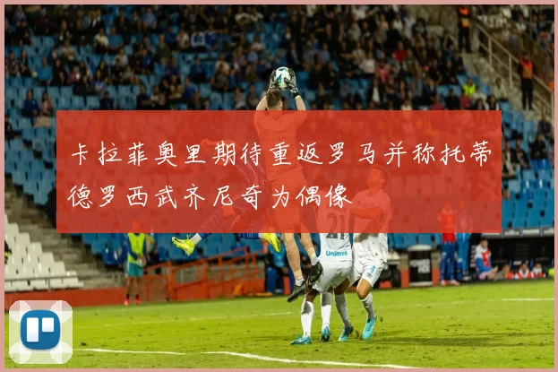 卡拉菲奥里期待重返罗马并称托蒂德罗西武齐尼奇为偶像